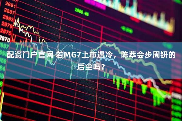 配资门户官网 若MG7上市遇冷，陈萃会步周钘的后尘吗？