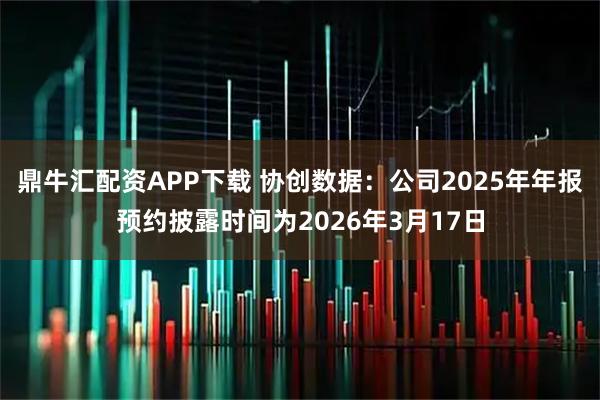 鼎牛汇配资APP下载 协创数据：公司2025年年报预约披露时间为2026年3月17日