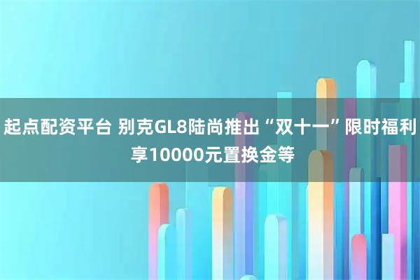 起点配资平台 别克GL8陆尚推出“双十一”限时福利 享10000元置换金等