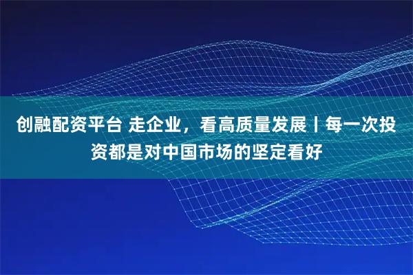 创融配资平台 走企业，看高质量发展丨每一次投资都是对中国市场的坚定看好