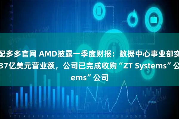 配多多官网 AMD披露一季度财报：数据中心事业部实现37亿美元营业额，公司已完成收购“ZT Systems”公司