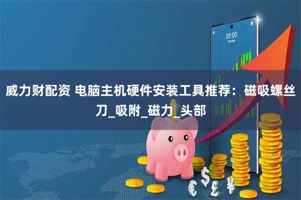 威力财配资 电脑主机硬件安装工具推荐：磁吸螺丝刀_吸附_磁力_头部
