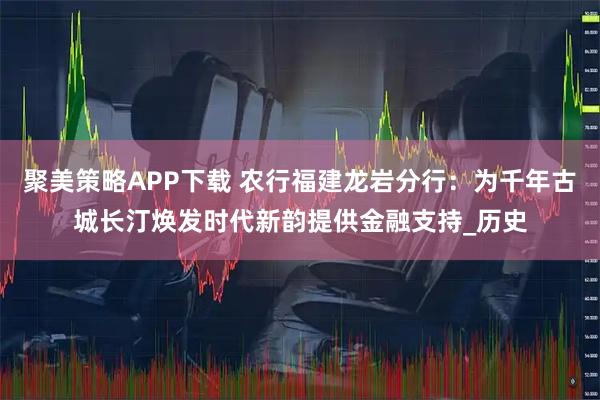 聚美策略APP下载 农行福建龙岩分行：为千年古城长汀焕发时代新韵提供金融支持_历史