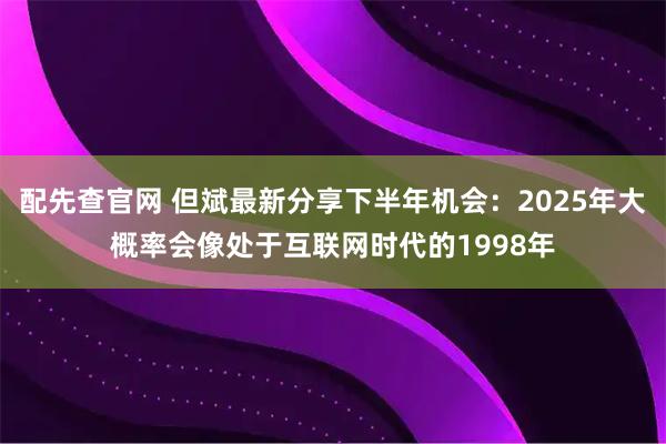 配先查官网 但斌最新分享下半年机会：2025年大概率会像处于互联网时代的1998年