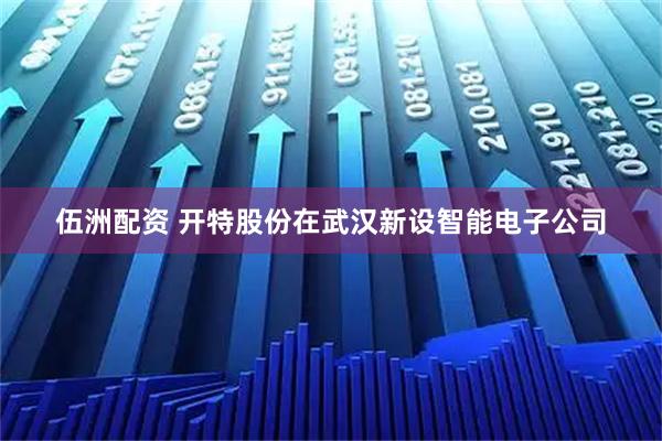 伍洲配资 开特股份在武汉新设智能电子公司