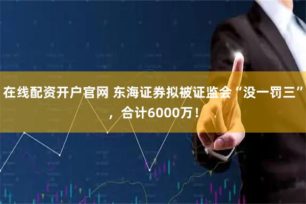 在线配资开户官网 东海证券拟被证监会“没一罚三”，合计6000万！