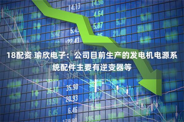 18配资 瑜欣电子：公司目前生产的发电机电源系统配件主要有逆变器等