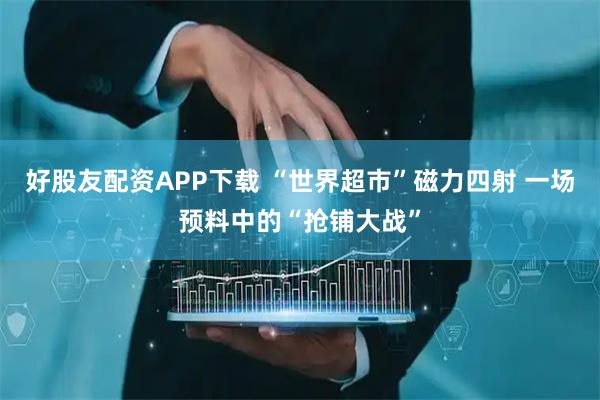 好股友配资APP下载 “世界超市”磁力四射 一场预料中的“抢铺大战”