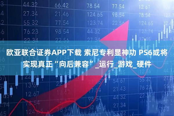 欧亚联合证券APP下载 索尼专利显神功 PS6或将实现真正“向后兼容”_运行_游戏_硬件
