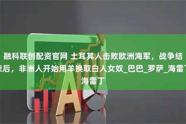 融科联创配资官网 土耳其人击败欧洲海军，战争结束后，非洲人开始用羊换取白人女奴_巴巴_罗萨_海雷丁