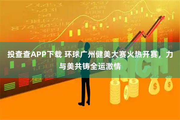 投查查APP下载 环球广州健美大赛火热开赛，力与美共铸全运激情