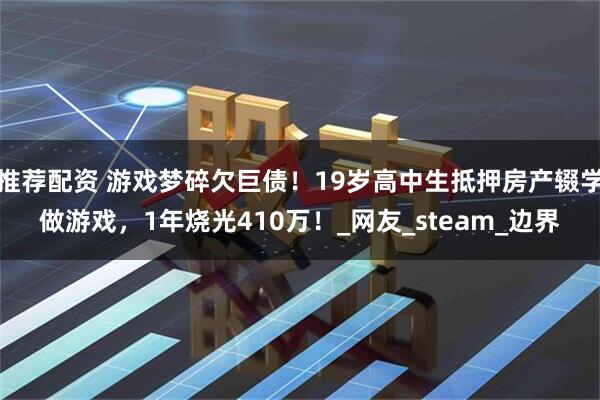 推荐配资 游戏梦碎欠巨债！19岁高中生抵押房产辍学做游戏，1年烧光410万！_网友_steam_边界