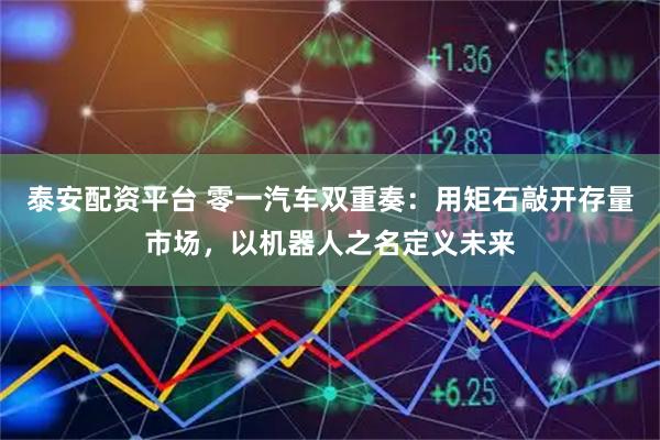 泰安配资平台 零一汽车双重奏：用矩石敲开存量市场，以机器人之名定义未来