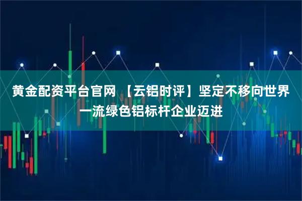 黄金配资平台官网 【云铝时评】坚定不移向世界一流绿色铝标杆企业迈进