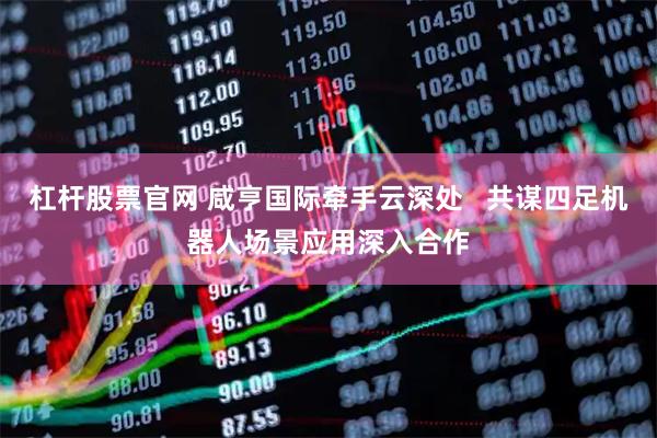 杠杆股票官网 咸亨国际牵手云深处   共谋四足机器人场景应用深入合作