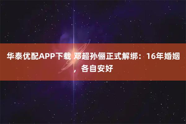 华泰优配APP下载 邓超孙俪正式解绑：16年婚姻，各自安好